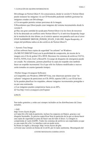 TEMA 3
7. CLONACIÓN DE EQUIPOS INFORMÁTICOS


DriveImage en Norton Ghost 9. En consecuencia, desde la versión 9, Norton Ghost
puede restaurar las imágenes vía un CD booteable pudiendo también gestionar las
imágenes creadas con DriveImage.
e) Un navegador permite extraer porciones de la imagen.
f) Recordemos que Ghost puede crear imágenes del sistema incrementales desde la
versión 9.
g) Hay una gran cantidad de ayuda para Norton Ghost (vía los foros de terceros)
h) Se ha detectado un conflicto entre Norton Ghost 9 y el antivirus Kaspersky luego
de la instalación de éste último, en el reinicio aparece una pantalla azul con el error:
STOP 0x0000009F DRIVER_POWER_STATE_FAILURE. Según Kaspersky, el
origen del problema radica en dos archivos de Norton Ghost 9.

> Acronis True Image
a) Este software hace copias de seguridad "en caliente" en Windows
(9x/ME/NT/2000/XP/Vista) con la posibilidad de compresión, de recorte de la
imagen con el fin de grabar CD o DVD. Reconoce los sistemas de archivos FAT16,
FAT32, NTFS, Ext2, Ext3 y ReiserFS. Un juego de disquetes de emergencia puede
ser creado. No solamente, permite planificar la copia de respaldo sino también
hacer un respaldo incremental. En el que sólo los ficheros modificados o nuevos
serán tomados en cuenta (ganando tiempo).

>Perfect Image (Avanquest Software)
a) Compatible con Windows 2000/XP/Vista, este shareware permite crear "en
caliente" imágenes de particiones en CD, DVD, soporta USB 2 y un CD de boot.
b) Se pueden planificar los respaldos, obtener imágenes incrementales protegidas o
no por una contraseña.
c) Las imágenes pueden comprimirse hasta en un 40%.
d) Vea http://www.avanquest.com/Espana/

LINUX


Son todos gratuitos y están casi siempre incluidos en las distribuciones de Linux
actuales.

> G4U
http://www.feyrer.de/g4u
a) Copia bit a bit toda la partición, incluso los espacios en blanco, gracias a un
disquete booteable. Es preciso especificar bien la partición de la que se desea hacer
una copia de seguridad so pena de hacer una de todo el disco. La imagen es
comprimida al vuelo (GZIP). Todos los sistemas de archivos son soportados ya que
es una copia bit a bit. La interface está en modo texto.
b) Notas en inglés y descarga: http://www.feyrer.de/g4u
c) Existe una versión en forma de LiveCD, por lo tanto autónoma. Descárguela del
                         CENTRO MENESIANO ZAMORA JOVEN
 