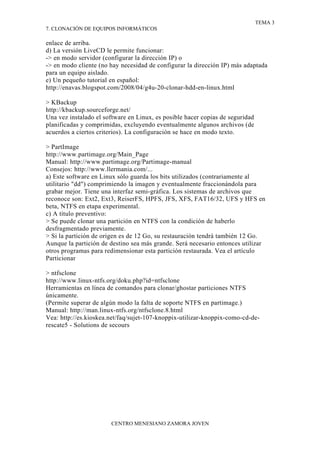 TEMA 3
7. CLONACIÓN DE EQUIPOS INFORMÁTICOS

enlace de arriba.
d) La versión LiveCD le permite funcionar:
-> en modo servidor (configurar la dirección IP) o
-> en modo cliente (no hay necesidad de configurar la dirección IP) más adaptada
para un equipo aislado.
e) Un pequeño tutorial en español:
http://enavas.blogspot.com/2008/04/g4u-20-clonar-hdd-en-linux.html

> KBackup
http://kbackup.sourceforge.net/
Una vez instalado el software en Linux, es posible hacer copias de seguridad
planificadas y comprimidas, excluyendo eventualmente algunos archivos (de
acuerdos a ciertos criterios). La configuración se hace en modo texto.

> PartImage
http://www.partimage.org/Main_Page
Manual: http://www.partimage.org/Partimage-manual
Consejos: http://www.llermania.com/...
a) Este software en Linux sólo guarda los bits utilizados (contrariamente al
utilitario "dd") comprimiendo la imagen y eventualmente fraccionándola para
grabar mejor. Tiene una interfaz semi-gráfica. Los sistemas de archivos que
reconoce son: Ext2, Ext3, ReiserFS, HPFS, JFS, XFS, FAT16/32, UFS y HFS en
beta, NTFS en etapa experimental.
c) A título preventivo:
> Se puede clonar una partición en NTFS con la condición de haberlo
desfragmentado previamente.
> Si la partición de origen es de 12 Go, su restauración tendrá también 12 Go.
Aunque la partición de destino sea más grande. Será necesario entonces utilizar
otros programas para redimensionar esta partición restaurada. Vea el artículo
Particionar

> ntfsclone
http://www.linux-ntfs.org/doku.php?id=ntfsclone
Herramientas en línea de comandos para clonar/ghostar particiones NTFS
únicamente.
(Permite superar de algún modo la falta de soporte NTFS en partimage.)
Manual: http://man.linux-ntfs.org/ntfsclone.8.html
Vea: http://es.kioskea.net/faq/sujet-107-knoppix-utilizar-knoppix-como-cd-de-
rescate5 - Solutions de secours




                       CENTRO MENESIANO ZAMORA JOVEN
 
