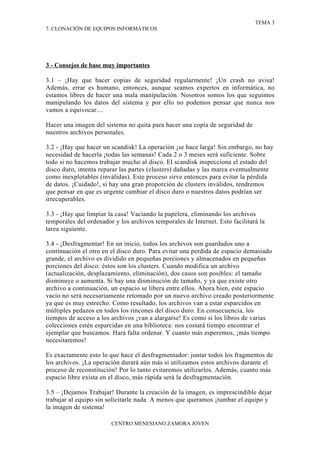 TEMA 3
7. CLONACIÓN DE EQUIPOS INFORMÁTICOS




3 - Consejos de base muy importantes

3.1 – ¡Hay que hacer copias de seguridad regularmente! ¡Un crash no avisa!
Además, errar es humano, entonces, aunque seamos expertos en informática, no
estamos libres de hacer una mala manipulación. Nosotros somos los que seguimos
manipulando los datos del sistema y por ello no podemos pensar que nunca nos
vamos a equivocar....

Hacer una imagen del sistema no quita para hacer una copia de seguridad de
nuestros archivos personales.

3.2 - ¡Hay que hacer un scandisk! La operación ¡se hace larga! Sin embargo, no hay
necesidad de hacerla ¡todas las semanas! Cada 2 o 3 meses será suficiente. Sobre
todo si no hacemos trabajar mucho al disco. El scandisk inspecciona el estado del
disco duro, intenta reparar las partes (clusters) dañadas y las marca eventualmente
como inexplotables (inválidas). Este proceso sirve entonces para evitar la pérdida
de datos. ¡Cuidado!, si hay una gran proporción de clusters inválidos, tendremos
que pensar en que es urgente cambiar el disco duro o nuestros datos podrían ser
irrecuperables.

3.3 - ¡Hay que limpiar la casa! Vaciando la papelera, eliminando los archivos
temporales del ordenador y los archivos temporales de Internet. Esto facilitará la
tarea siguiente.

3.4 - ¡Desfragmentar! En un inicio, todos los archivos son guardados uno a
continuación el otro en el disco duro. Para evitar una perdida de espacio demasiado
grande, el archivo es dividido en pequeñas porciones y almacenados en pequeñas
porciones del disco: éstos son los clusters. Cuando modifica un archivo
(actualización, desplazamiento, eliminación), dos casos son posibles: el tamaño
disminuye o aumenta. Si hay una disminución de tamaño, y ya que existe otro
archivo a continuación, un espacio se libera entre ellos. Ahora bien, este espacio
vacío no será necesariamente retomado por un nuevo archivo creado posteriormente
ya que es muy estrecho. Como resultado, los archivos van a estar esparcidos en
múltiples pedazos en todos los rincones del disco duro. En consecuencia, los
tiempos de acceso a los archivos ¡van a alargarse! Es como si los libros de varias
colecciones estén esparcidas en una biblioteca: nos costará tiempo encontrar el
ejemplar que buscamos. Hará falta ordenar. Y cuanto más esperemos, ¡más tiempo
necesitaremos!

Es exactamente esto lo que hace el desfragmentador: juntar todos los fragmentos de
los archivos. ¡La operación durará aún más si utilizamos estos archivos durante el
proceso de reconstitución! Por lo tanto evitaremos utilizarlos. Además, cuanto más
espacio libre exista en el disco, más rápida será la desfragmentación.

3.5 – ¡Dejamos Trabajar! Durante la creación de la imagen, es imprescindible dejar
trabajar al equipo sin solicitarle nada. A menos que queramos ¡tumbar el equipo y
la imagen de sistema!

                        CENTRO MENESIANO ZAMORA JOVEN
 