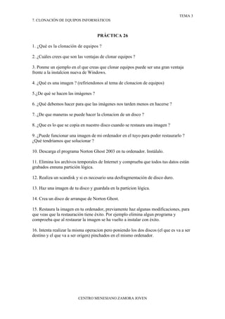 TEMA 3
7. CLONACIÓN DE EQUIPOS INFORMÁTICOS



                                    PRÁCTICA 26

1. ¿Qué es la clonación de equipos ?

2. ¿Cuáles crees que son las ventajas de clonar equipos ?

3. Ponme un ejemplo en el que creas que clonar equipos puede ser una gran ventaja
frente a la instalcion nueva de Windows.

4. ¿Qué es una imagen ? (refiriendonos al tema de clonacion de equipos)

5.¿De qué se hacen las imágenes ?

6. ¿Qué debemos hacer para que las imágenes nos tarden menos en hacerse ?

7. ¿De que maneras se puede hacer la clonacion de un disco ?

8. ¿Que es lo que se copia en nuestro disco cuando se restaura una imagen ?

9. ¿Puede funcionar una imagen de mi ordenador en el tuyo para poder restaurarlo ?
¿Qué tendríamos que solucionar ?

10. Descarga el programa Norton Ghost 2003 en tu ordenador. Instálalo.

11. Elimina los archivos temporales de Internet y comprueba que todos tus datos están
grabados ennuna partición lógica.

12. Realiza un scandisk y si es necesario una desfragmentación de disco duro.

13. Haz una imagen de tu disco y guardala en la particion lógica.

14. Crea un disco de arranque de Norton Ghost.

15. Restaura la imagen en tu ordenador, previamente haz algunas modificaciones, para
que veas que la restauración tiene éxito. Por ejemplo elimina algun programa y
comproeba que al restaurar la imagen se ha vuelto a instalar con éxito.

16. Intenta realizar la misma operacion pero poniendo los dos discos (el que es va a ser
destino y el que va a ser origen) pinchados en el mismo ordenador.




                         CENTRO MENESIANO ZAMORA JOVEN
 
