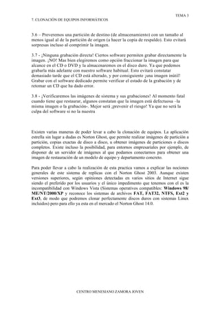TEMA 3
7. CLONACIÓN DE EQUIPOS INFORMÁTICOS



3.6 – Preveremos una partición de destino (de almacenamiento) con un tamaño al
menos igual al de la partición de origen (a hacer la copia de respaldo). Esto evitará
sorpresas incluso al comprimir la imagen.

3.7 - ¡Ninguna grabación directa! Ciertos software permiten grabar directamente la
imagen. ¡NO! Mas bien elegiremos como opción fraccionar la imagen para que
alcance en el CD o DVD y la almacenaremos en el disco duro. Ya que podemos
grabarla más adelante con nuestro software habitual. Esto evitará constatar
demasiado tarde que el CD está alterado, y por consiguiente ¡una imagen inútil!
Grabar con el software dedicado permite verificar el estado de la grabación y de
retomar un CD que ha dado error.

3.8 - ¡Verificaremos las imágenes de sistema y sus grabaciones! Al momento fatal
cuando tiene que restaurar, algunos constatan que la imagen está defectuosa –la
misma imagen o la grabación-. Mejor será ¡prevenir el riesgo! Ya que no será la
culpa del software si no la nuestra



Existen varias maneras de poder levar a cabo la clonación de equipos. La aplicación
estrella sin lugar a dudas es Norton Ghost, que permite realizar imágenes de partición a
partición, copias exactas de disco a disco, u obtener imágenes de particiones o discos
completos. Existe incluso la posibilidad, para entornos empresariales por ejemplo, de
disponer de un servidor de imágenes al que podamos conectarnos para obtener una
imagen de restauración de un modelo de equipo y departamento concreto.

Para poder llevar a cabo la realización de esta practica vamos a explicar las nociones
generales de este sistema de replicas con el Norton Ghost 2003. Aunque existen
versiones superiores, según opiniones detectadas en varios sitios de Internet sigue
siendo el preferido por los usuarios y el único impedimento que tenemos con el es la
incompatibilidad con Windows Vista (Sistemas operativos compatibles: Windows 98/
ME/NT/2000/XP y reconoce los sistemas de archivos FAT, FAT32, NTFS, Ext2 y
Ext3, de modo que podremos clonar perfectamente discos duros con sistemas Linux
incluidos) pero para ello ya esta en el mercado el Norton Ghost 14.0.




                         CENTRO MENESIANO ZAMORA JOVEN
 