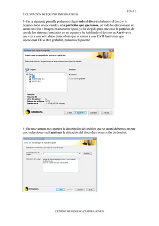 TEMA 3
7. CLONACIÓN DE EQUIPOS INFORMÁTICOS

3- En la siguiente pantalla podremos elegir todo el disco (señalamos el disco y lo
dejamos todo seleccionado), o la partición que queramos, de todo lo seleccionado se
creará un clon o imagen exactamente igual, yo he elegido para este caso la partición de
uno de los sistemas instalados en mi equipo y he habilitado el destino en Archivo ya
que voy a usar otro disco duro, obvio que si vamos a usar DVD tendremos que
seleccionar CD o Dvd grabable, pulsamos Siguiente:




4- En esta ventana nos aparece la descripción del archivo que se creará debemos en este
caso seleccionar en Examinar la ubicación del disco duro o partición de destino:




                         CENTRO MENESIANO ZAMORA JOVEN
 