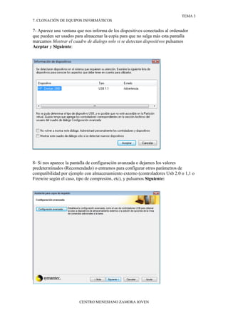 TEMA 3
7. CLONACIÓN DE EQUIPOS INFORMÁTICOS

7- Aparece una ventana que nos informa de los dispositivos conectados al ordenador
que pueden ser usados para almacenar la copia para que no salga más esta pantalla
marcamos Mostrar el cuadro de dialogo solo si se detectan dispositivos pulsamos
Aceptar y Siguiente:




8- Si nos aparece la pantalla de configuración avanzada o dejamos los valores
predeterminados (Recomendado) o entramos para configurar otros parámetros de
compatibilidad por ejemplo con almacenamiento externo (controladores Usb 2.0 o 1,1 o
Firewire según el caso, tipo de compresión, etc), y pulsamos Siguiente:




                        CENTRO MENESIANO ZAMORA JOVEN
 
