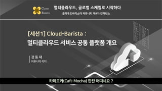 [세션1] Cloud-Barista :
카페모카(Café Mocha) 한잔 어떠세요 ?
멀티클라우드, 글로벌 스케일로 시작하다
CLOUD
BARISTA 클라우드바리스타 커뮤니티 제4차 컨퍼런스
강 동 재
커뮤니티 리더
멀티클라우드 서비스 공통 플랫폼 개요
 