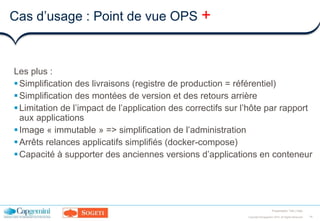 14Copyright ©Capgemini 2016. All Rights Reserved
Presentation Title | Date
Cas d’usage : Point de vue OPS +
Les plus :
Simplification des livraisons (registre de production = référentiel)
Simplification des montées de version et des retours arrière
Limitation de l’impact de l’application des correctifs sur l’hôte par rapport
aux applications
Image « immutable » => simplification de l’administration
Arrêts relances applicatifs simplifiés (docker-compose)
Capacité à supporter des anciennes versions d’applications en conteneur
 
