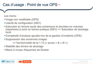 15Copyright ©Capgemini 2016. All Rights Reserved
Presentation Title | Date
Cas d’usage : Point de vue OPS -
Les moins :
Image non modifiable (OPS)
Liberté de configuration (DEV)
Exécution en lecture seule des conteneurs et données en volumes
(répertoire) à avoir en bonne pratique (DEV) => Saturation de stockage
local
Complexité d’analyse ajoutée lors de la gestion d’incidents (OPS)
Suppression des anciennes images
=> fonctionnalité de la 1.13 (« prune » & « df »)
Stabilité des drivers de stockage
Mises à niveau fréquentes de Docker
 