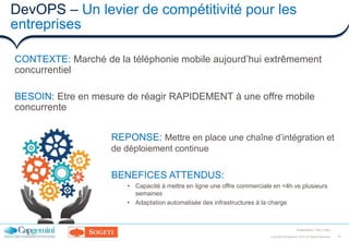 19Copyright ©Capgemini 2016. All Rights Reserved
Presentation Title | Date
DevOPS – Un levier de compétitivité pour les
entreprises
CONTEXTE: Marché de la téléphonie mobile aujourd’hui extrêmement
concurrentiel
BESOIN: Etre en mesure de réagir RAPIDEMENT à une offre mobile
concurrente
REPONSE: Mettre en place une chaîne d’intégration et
de déploiement continue
BENEFICES ATTENDUS:
• Capacité à mettre en ligne une offre commerciale en <4h vs plusieurs
semaines
• Adaptation automatisée des infrastructures à la charge
 