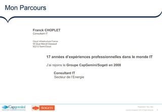 8Copyright ©Capgemini 2016. All Rights Reserved
Presentation Title | Date
Mon Parcours
Franck CHOPLET
Consultant IT
Cloud Infrastructure France
55 Quai Marcel Dassault
92212 Saint-Cloud
17 années d’expériences professionnelles dans le monde IT
J’ai rejoins le Groupe CapGemini/Sogeti en 2008
Consultant IT
Secteur de l’Energie
 