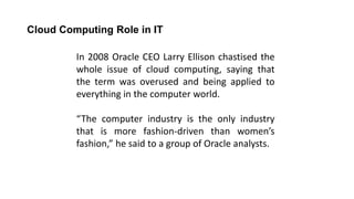 Cloud Computing Role in IT
In 2008 Oracle CEO Larry Ellison chastised the
whole issue of cloud computing, saying that
the term was overused and being applied to
everything in the computer world.
“The computer industry is the only industry
that is more fashion-driven than women’s
fashion,” he said to a group of Oracle analysts.
 