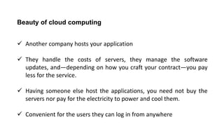 Beauty of cloud computing
 Another company hosts your application
 They handle the costs of servers, they manage the software
updates, and—depending on how you craft your contract—you pay
less for the service.
 Having someone else host the applications, you need not buy the
servers nor pay for the electricity to power and cool them.
 Convenient for the users they can log in from anywhere
 