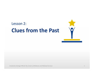 Lesson	
  2:	
  	
  

Clues	
  from	
  the	
  Past	
  

Created	
  by	
  Vantage	
  HRS	
  for	
  the	
  Centers	
  of	
  Medicare	
  and	
  Medicaid	
  Services	
  	
  

1	
  

 