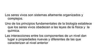 Los seres vivos son sistemas altamente organizados y
complejos.
Uno de los principios fundamentales de la biología establece
que los seres vivos obedecen a las leyes de la física y la
química.
Las interacciones entre los componentes de un nivel dan
lugar a propiedades nuevas y diferentes de las que
caracterizan al nivel anterior
 