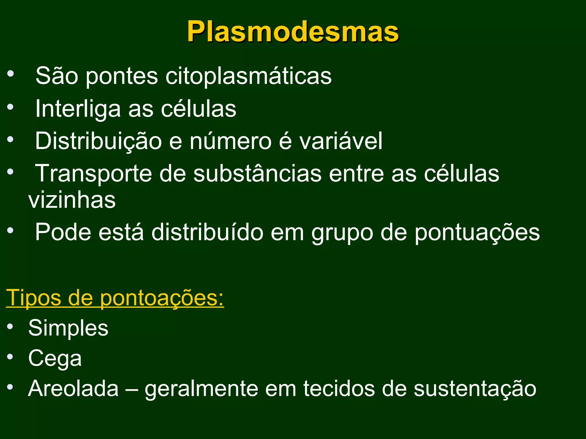 Plasmodesmas São pontes citoplasmáticas Interliga as células Distribuição e número é variável Transporte de substâncias entre as células vizinhas Pode está distribuído em grupo de pontuações Tipos de pontoações: Simples Cega Areolada – geralmente em tecidos de sustentação 