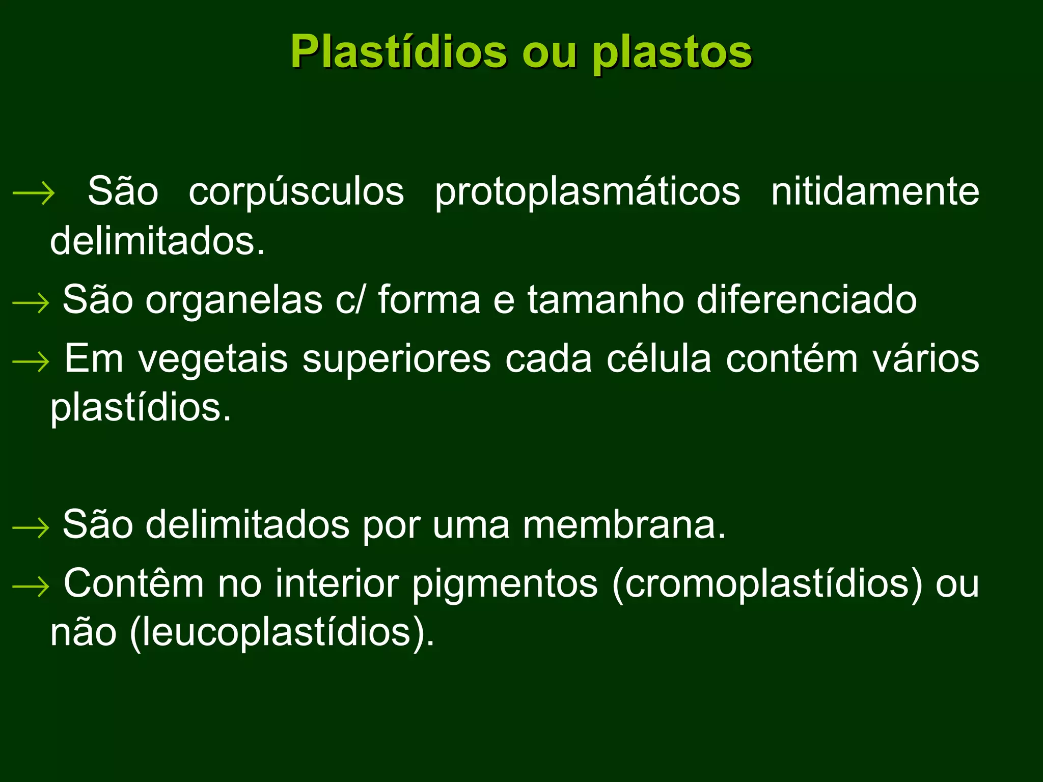 Plastídios ou plastos    São corpúsculos protoplasmáticos nitidamente delimitados.    São organelas c/ forma e tamanho diferenciado    Em vegetais superiores cada célula contém vários plastídios.    São delimitados por uma membrana.     Contêm no interior pigmentos (cromoplastídios) ou não (leucoplastídios). 