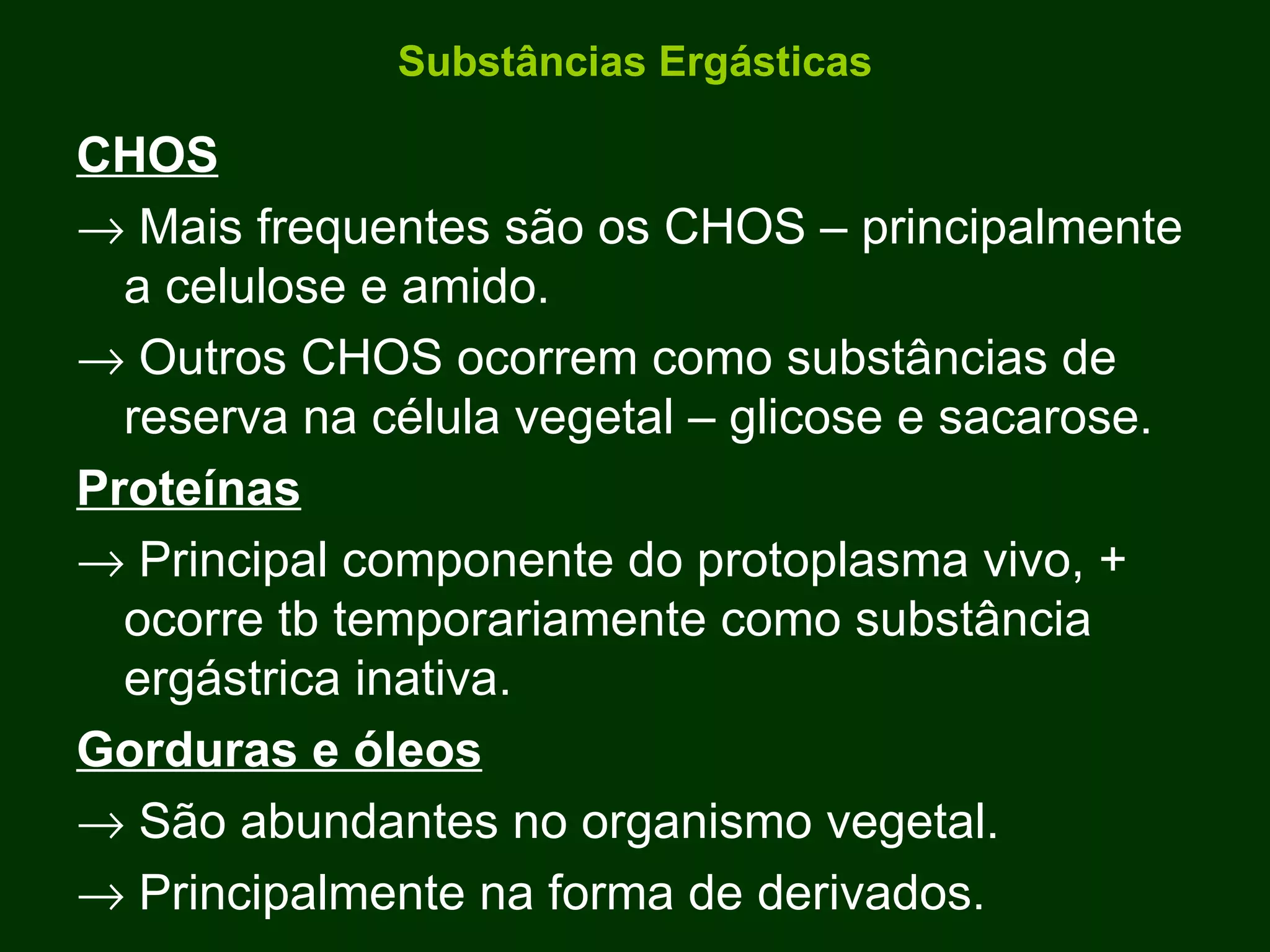Substâncias Ergásticas CHOS    Mais frequentes são os CHOS – principalmente a celulose e amido.    Outros CHOS ocorrem como substâncias de reserva na célula vegetal – glicose e sacarose. Proteínas    Principal componente do protoplasma vivo, + ocorre tb temporariamente como substância ergástrica inativa. Gorduras e óleos    São abundantes no organismo vegetal.    Principalmente na forma de derivados. 