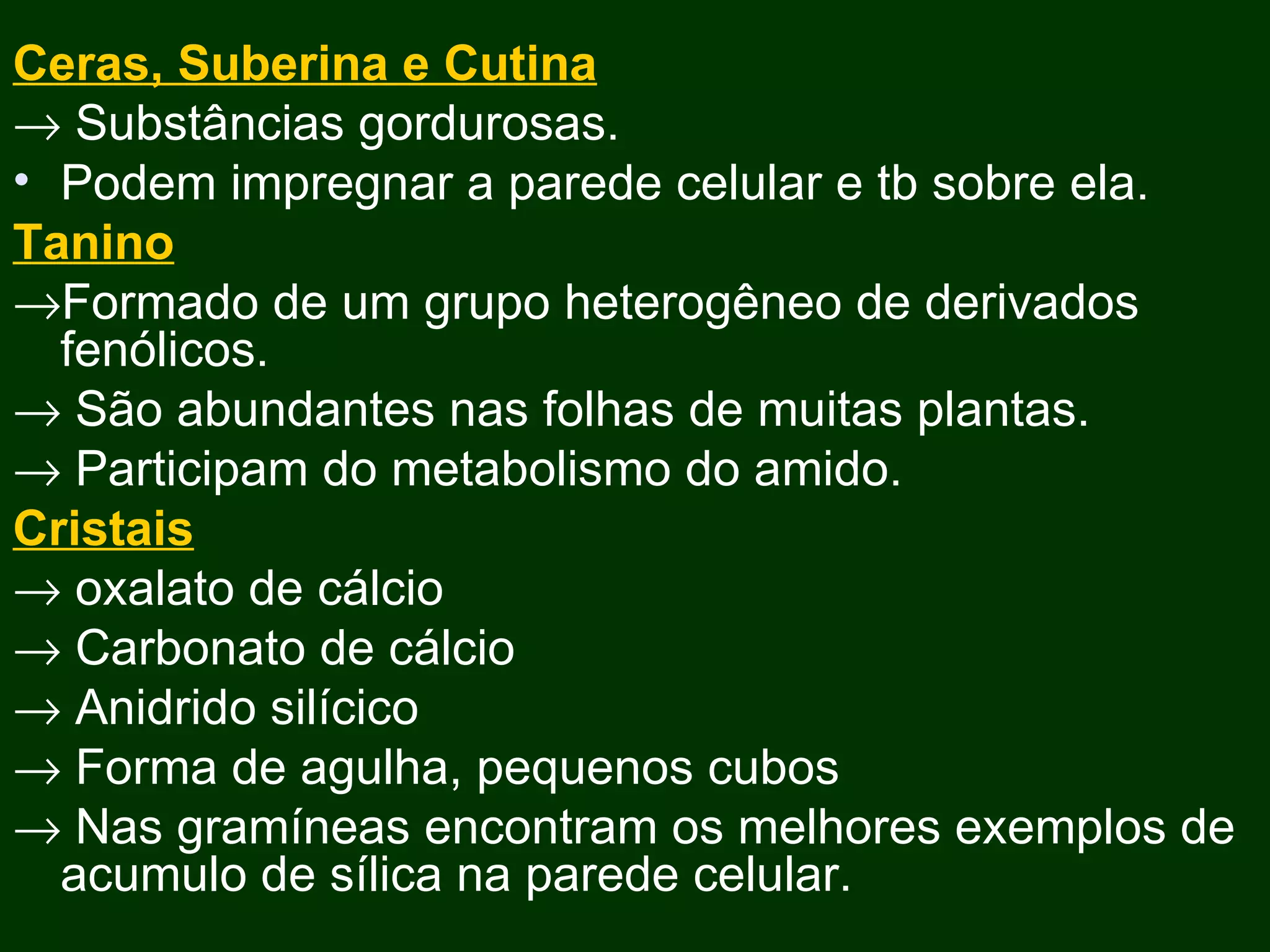 Ceras, Suberina e Cutina    Substâncias gordurosas. Podem impregnar a parede celular e tb sobre ela. Tanino  Formado de um grupo heterogêneo de derivados fenólicos.    São abundantes nas folhas de muitas plantas.    Participam do metabolismo do amido. Cristais    oxalato de cálcio    Carbonato de cálcio    Anidrido silícico    Forma de agulha, pequenos cubos     Nas gramíneas encontram os melhores exemplos de acumulo de sílica na parede celular. 