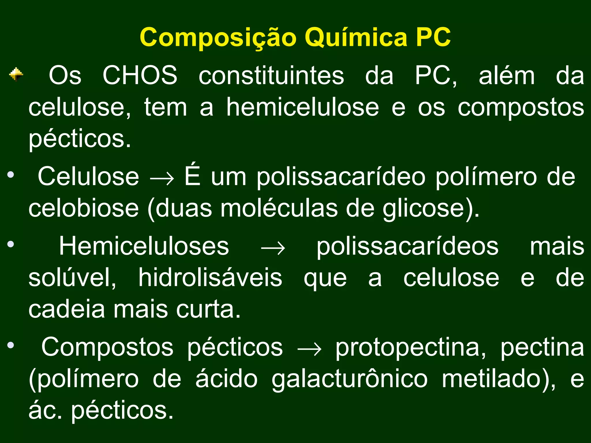 Composição Química PC Os CHOS constituintes da PC, além da celulose, tem a hemicelulose e os compostos pécticos. Celulose    É um polissacarídeo polímero de  celobiose (duas moléculas de glicose). Hemiceluloses    polissacarídeos mais solúvel, hidrolisáveis que a celulose e de cadeia mais curta.  Compostos pécticos    protopectina, pectina (polímero de ácido galacturônico metilado), e ác. pécticos. 
