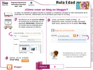 Un blog es también la página donde su creador o creadores recogen lo más interesante de lo
publicado en internet, relacionado con la temática que trate en su blog.
Escribimos en el apartado título,
el nombre de la empresa. En el
apartado Dirección, digitamos
el nombre de la empresa pero
sin dejar espacios en blanco.
Damos clic en el botón
Crear blog.
¡Listo, ya hemos creado el blog! Si
deseamos verlo, aunque en este momento
está vacío, damos clic en el botón Ver blog.
Investigamos en Internet, con
nuestros profesores o amigos,
¿Qué es una plantilla?
¿Cómo crear un blog en blogger?
4
 
