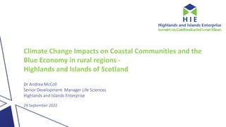 Climate Change Impacts on Coastal Communities and the
Blue Economy in rural regions -
Highlands and Islands of Scotland
Dr Andrea McColl
Senior Development Manager Life Sciences
Highlands and Islands Enterprise
29 September 2022
 