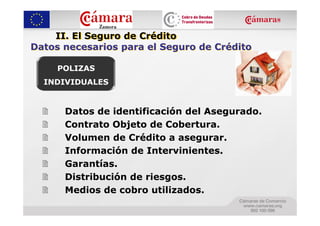 II. El Seguro de Crédito
Datos necesarios para el Seguro de Crédito

     POLIZAS
  INDIVIDUALES


      Datos de identificación del Asegurado.
      Contrato Objeto de Cobertura.
      Volumen de Crédito a asegurar.
      Información de Intervinientes.
      Garantías.
      Distribución de riesgos.
      Medios de cobro utilizados.
 