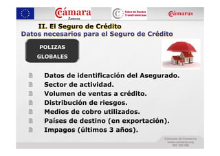 II. El Seguro de Crédito
Datos necesarios para el Seguro de Crédito

     POLIZAS
    GLOBALES


      Datos de identificación del Asegurado.
      Sector de actividad.
      Volumen de ventas a crédito.
      Distribución de riesgos.
      Medios de cobro utilizados.
      Países de destino (en exportación).
      Impagos (últimos 3 años).
 
