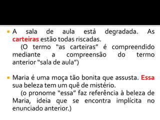  A sala de aula está degradada. As
carteiras estão todas riscadas.
(O termo “as carteiras” é compreendido
mediante a compreensão do termo
anterior “sala de aula”)
 Maria é uma moça tão bonita que assusta. Essa
sua beleza tem um quê de mistério.
(o pronome “essa” faz referência à beleza de
Maria, ideia que se encontra implícita no
enunciado anterior.)
 