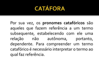 Por sua vez, os pronomes catafóricos são
aqueles que fazem referência a um termo
subsequente, estabelecendo com ele uma
relação não autônoma, portanto,
dependente. Para compreender um termo
catafórico é necessário interpretar o termo ao
qual faz referência.
 