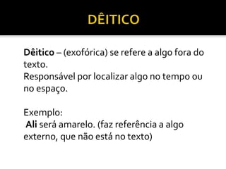 Dêitico – (exofórica) se refere a algo fora do
texto.
Responsável por localizar algo no tempo ou
no espaço.
Exemplo:
Ali será amarelo. (faz referência a algo
externo, que não está no texto)
 