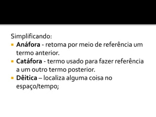 Simplificando:
 Anáfora - retoma por meio de referência um
termo anterior.
 Catáfora - termo usado para fazer referência
a um outro termo posterior.
 Dêitica – localiza alguma coisa no
espaço/tempo;
 