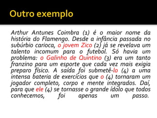 Arthur Antunes Coimbra (1) é o maior nome da
história do Flamengo. Desde a infância passada no
subúrbio carioca, o jovem Zico (2) já se revelava um
talento incomum para o futebol. Só havia um
problema: o Galinho de Quintino (3) era um tanto
franzino para um esporte que cada vez mais exigia
preparo físico. A saída foi submetê-lo (4) a uma
intensa bateria de exercícios que o (4) tornaram um
jogador completo, corpo e mente integrados. Daí,
para que ele (4) se tornasse o grande ídolo que todos
conhecemos, foi apenas um passo.
 