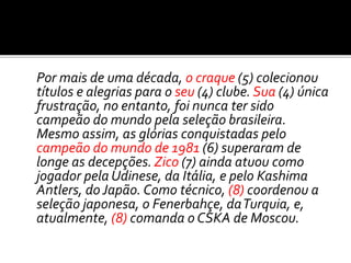 Por mais de uma década, o craque (5) colecionou
títulos e alegrias para o seu (4) clube. Sua (4) única
frustração, no entanto, foi nunca ter sido
campeão do mundo pela seleção brasileira.
Mesmo assim, as glórias conquistadas pelo
campeão do mundo de 1981 (6) superaram de
longe as decepções.Zico (7) ainda atuou como
jogador pela Udinese, da Itália, e pelo Kashima
Antlers, do Japão. Como técnico, (8) coordenou a
seleção japonesa, o Fenerbahçe, daTurquia, e,
atualmente, (8) comanda o CSKA de Moscou.
 
