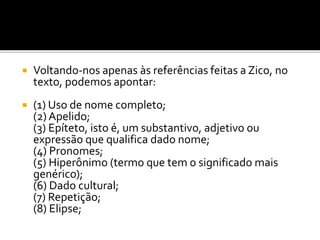  Voltando-nos apenas às referências feitas a Zico, no
texto, podemos apontar:
 (1) Uso de nome completo;
(2) Apelido;
(3) Epíteto, isto é, um substantivo, adjetivo ou
expressão que qualifica dado nome;
(4) Pronomes;
(5) Hiperônimo (termo que tem o significado mais
genérico);
(6) Dado cultural;
(7) Repetição;
(8) Elipse;
 