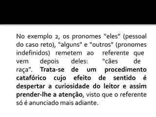 No exemplo 2, os pronomes “eles” (pessoal
do caso reto), “alguns” e “outros” (pronomes
indefinidos) remetem ao referente que
vem depois deles: “cães de
raça”. Trata-se de um procedimento
catafórico cujo efeito de sentido é
despertar a curiosidade do leitor e assim
prender-lhe a atenção, visto que o referente
só é anunciado mais adiante.
 
