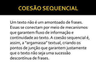 Um texto não é um amontoado de frases.
Essas se conectam por meio de mecanismos
que garantem fluxo de informação e
continuidade ao texto. A coesão sequencial é,
assim, a “argamassa” textual, criando os
pontos de junção que garantem justamente
que o texto não seja uma sucessão
descontínua de frases.
 
