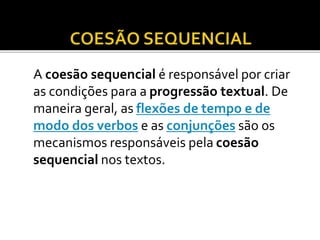 A coesão sequencial é responsável por criar
as condições para a progressão textual. De
maneira geral, as flexões de tempo e de
modo dos verbos e as conjunções são os
mecanismos responsáveis pela coesão
sequencial nos textos.
 