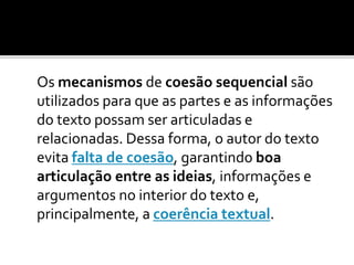 Os mecanismos de coesão sequencial são
utilizados para que as partes e as informações
do texto possam ser articuladas e
relacionadas. Dessa forma, o autor do texto
evita falta de coesão, garantindo boa
articulação entre as ideias, informações e
argumentos no interior do texto e,
principalmente, a coerência textual.
 