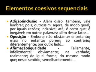  Adição/inclusão - Além disso; também; vale
lembrar; pois; outrossim; agora; de modo geral;
por iguais razões; inclusive; até; é certo que; é
inegável; em outras palavras; além desse fator...
 Oposição - Embora; não obstante; entretanto;
mas; no entanto; porém; ao contrário;
diferentemente; por outro lado...
 Afirmação/igualdade - Felizmente;
infelizmente; obviamente; na verdade;
realmente; de igual forma; do mesmo modo
que; nesse sentido; semelhantemente...
 