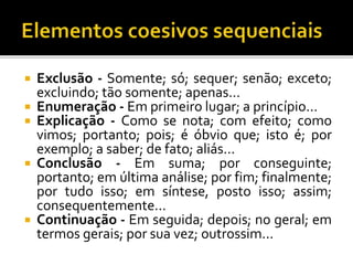  Exclusão - Somente; só; sequer; senão; exceto;
excluindo; tão somente; apenas...
 Enumeração - Em primeiro lugar; a princípio...
 Explicação - Como se nota; com efeito; como
vimos; portanto; pois; é óbvio que; isto é; por
exemplo; a saber; de fato; aliás...
 Conclusão - Em suma; por conseguinte;
portanto; em última análise; por fim; finalmente;
por tudo isso; em síntese, posto isso; assim;
consequentemente...
 Continuação - Em seguida; depois; no geral; em
termos gerais; por sua vez; outrossim...
 