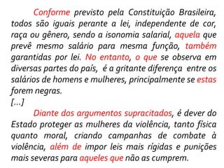 Conforme previsto pela Constituição Brasileira,
todos são iguais perante a lei, independente de cor,
raça ou gênero, sendo a isonomia salarial, aquela que
prevê mesmo salário para mesma função, também
garantidas por lei. No entanto, o que se observa em
diversas partes do país, é a gritante diferença entre os
salários de homens e mulheres, principalmente se estas
forem negras.
[...]
Diante dos argumentos supracitados, é dever do
Estado proteger as mulheres da violência, tanto física
quanto moral, criando campanhas de combate à
violência, além de impor leis mais rígidas e punições
mais severas para aqueles que não as cumprem.
 