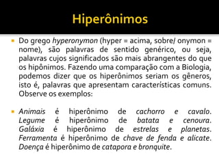  Do grego hyperonymon (hyper = acima, sobre/ onymon =
nome), são palavras de sentido genérico, ou seja,
palavras cujos significados são mais abrangentes do que
os hipônimos. Fazendo uma comparação com a Biologia,
podemos dizer que os hiperônimos seriam os gêneros,
isto é, palavras que apresentam características comuns.
Observe os exemplos:
 Animais é hiperônimo de cachorro e cavalo.
Legume é hiperônimo de batata e cenoura.
Galáxia é hiperônimo de estrelas e planetas.
Ferramenta é hiperônimo de chave de fenda e alicate.
Doença é hiperônimo de catapora e bronquite.
 