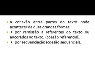  a conexão entre partes do texto pode
acontecer de duas grandes formas:
 • por remissão a referentes do texto ou
ancorados no texto, (coesão referencial);
 • por sequenciação (coesão sequencial).
 