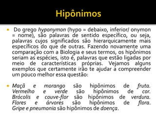  Do grego hyponymon (hypo = debaixo, inferior/ onymon
= nome), são palavras de sentido específico, ou seja,
palavras cujos significados são hierarquicamente mais
específicos do que de outras. Fazendo novamente uma
comparação com a Biologia e seus termos, os hipônimos
seriam as espécies, isto é, palavras que estão ligadas por
meio de características próprias. Vejamos alguns
exemplos que certamente irão te ajudar a compreender
um pouco melhor essa questão:
 Maçã e morango são hipônimos de fruta.
Vermelho e verde são hipônimos de cor.
Brócolis e couve-flor são hipônimos de verdura.
Flores e árvores são hipônimos de flora.
Gripe e pneumonia são hipônimos de doença.
 