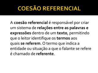 A coesão referencial é responsável por criar
um sistema de relações entre as palavras e
expressões dentro de um texto, permitindo
que o leitor identifique os termos aos
quais se referem. O termo que indica a
entidade ou situação a que o falante se refere
é chamado de referente.
 