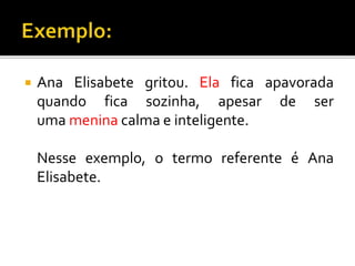  Ana Elisabete gritou. Ela fica apavorada
quando fica sozinha, apesar de ser
uma menina calma e inteligente.
Nesse exemplo, o termo referente é Ana
Elisabete.
 