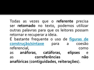 Todas as vezes que o referente precisa
ser retomado no texto, podemos utilizar
outras palavras para que os leitores possam
retornar e recuperar a ideia.
É bastante frequente o uso de figuras de
construção/sintaxe para a coesão
referencial, como
as anáforas, catáforas, elipses e
as correferências não
anafóricas (contiguidades, reiterações).
 