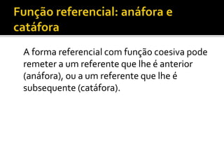 A forma referencial com função coesiva pode
remeter a um referente que lhe é anterior
(anáfora), ou a um referente que lhe é
subsequente (catáfora).
 