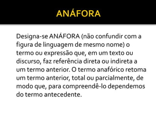 Designa-seANÁFORA (não confundir com a
figura de linguagem de mesmo nome) o
termo ou expressão que, em um texto ou
discurso, faz referência direta ou indireta a
um termo anterior. O termo anafórico retoma
um termo anterior, total ou parcialmente, de
modo que, para compreendê-lo dependemos
do termo antecedente.
 