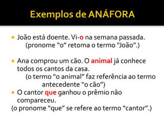  João está doente.Vi-o na semana passada.
(pronome “o” retoma o termo “João”.)
 Ana comprou um cão. O animal já conhece
todos os cantos da casa.
(o termo “o animal” faz referência ao termo
antecedente “o cão”)
 O cantor que ganhou o prêmio não
compareceu.
(o pronome “que” se refere ao termo “cantor”.)
 