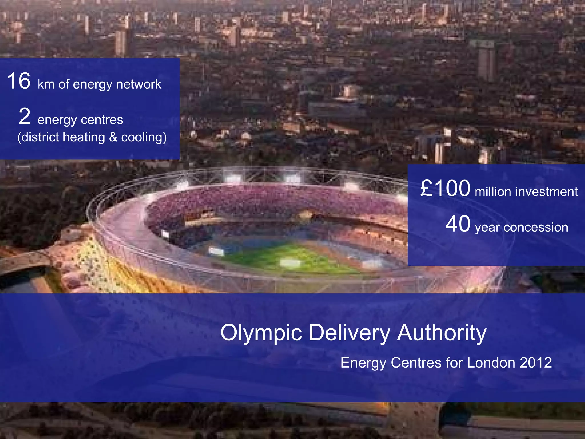 Olympic Delivery Authority  Energy Centres for London 2012   £100  million investment 40  year concession 16  km of energy network 2  energy centres  (district heating & cooling) 