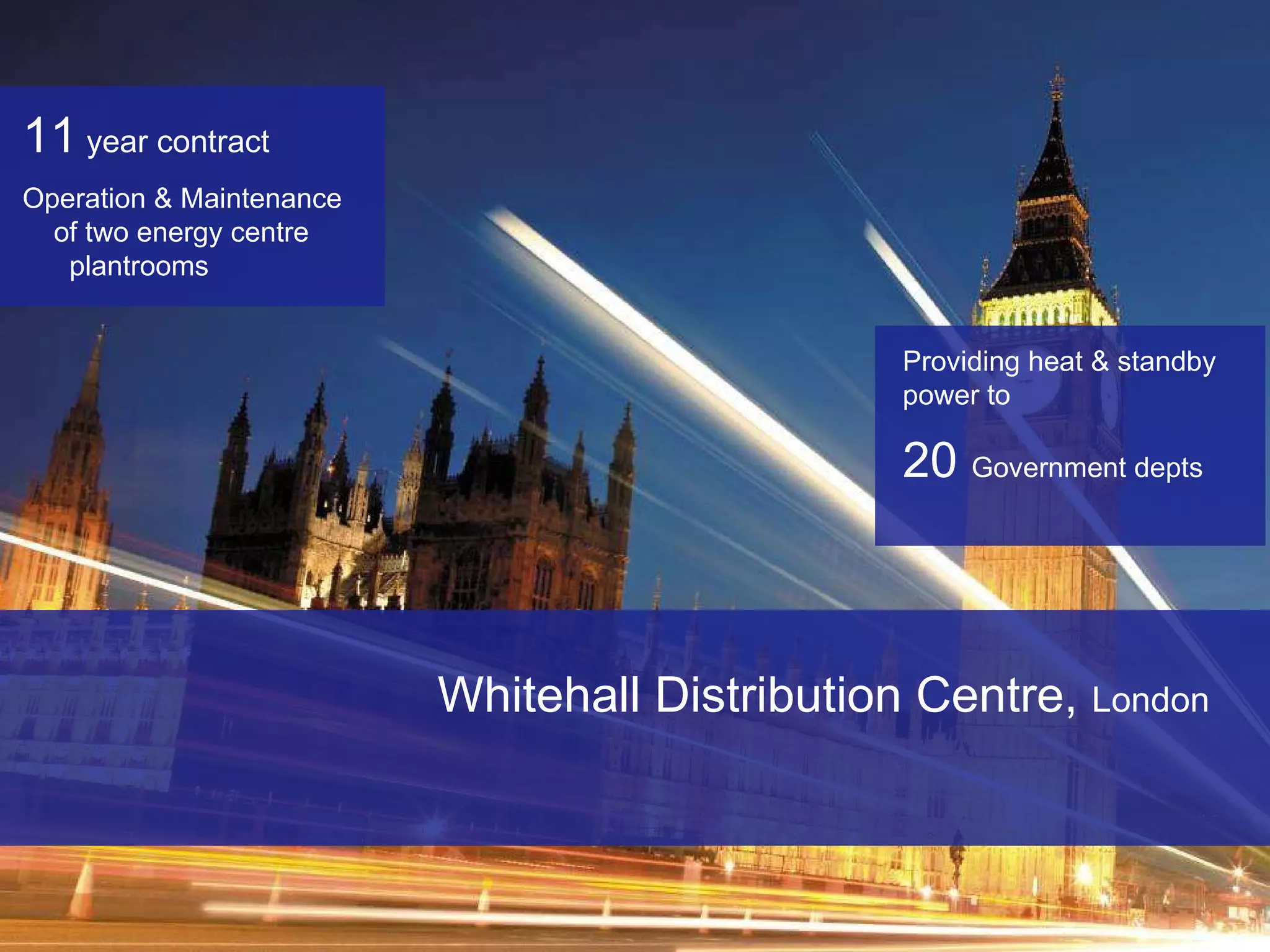 Whitehall Distribution Centre,  London 11   year contract   Operation & Maintenance  of two energy centre  plantrooms Providing heat & standby power to  20  Government depts 